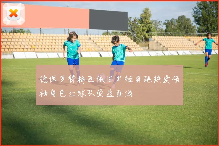 德保罗赞梅西依旧年轻奔跑热爱领袖角色让球队受益匪浅
