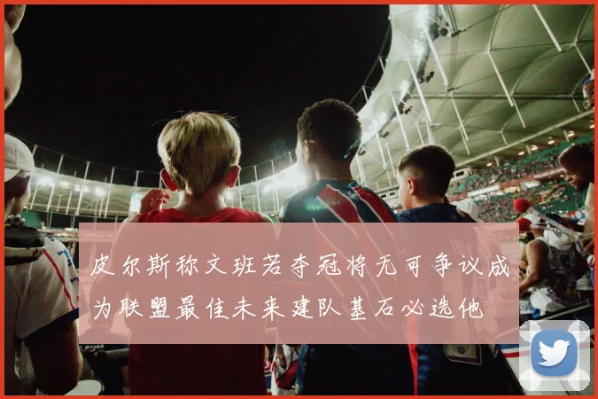 皮尔斯称文班若夺冠将无可争议成为联盟最佳未来建队基石必选他