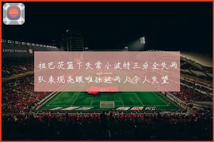 祖巴茨篮下失常小波特三分全失两队表现亮眼唯独这两人令人失望