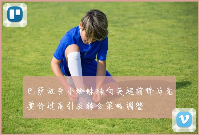 巴萨放弃小蜘蛛转向英超前锋马竞要价过高引发转会策略调整