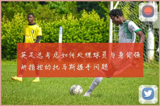 英足总考虑如何处理球员与身背强奸指控的托马斯握手问题