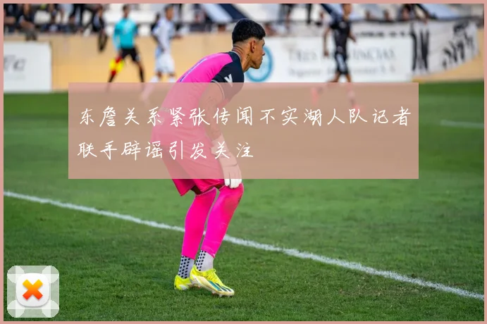 东詹关系紧张传闻不实湖人队记者联手辟谣引发关注